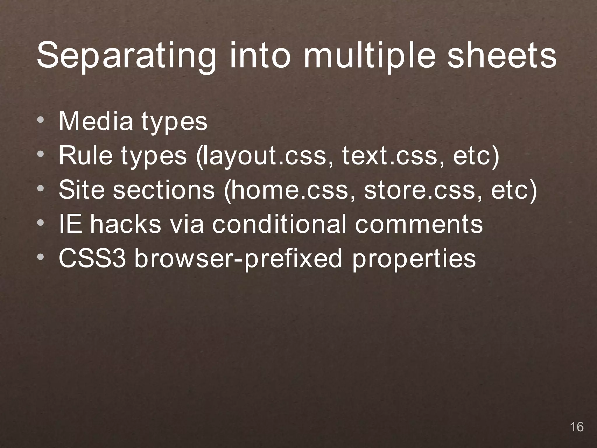 Separating into multiple sheets
•   Media types
•   Rule types (layout.css, text.css, etc)
•   Site sections (home.css, store.css, etc)
•   IE hacks via conditional comments
•   CSS3 browser-prefixed properties




                                               16
 