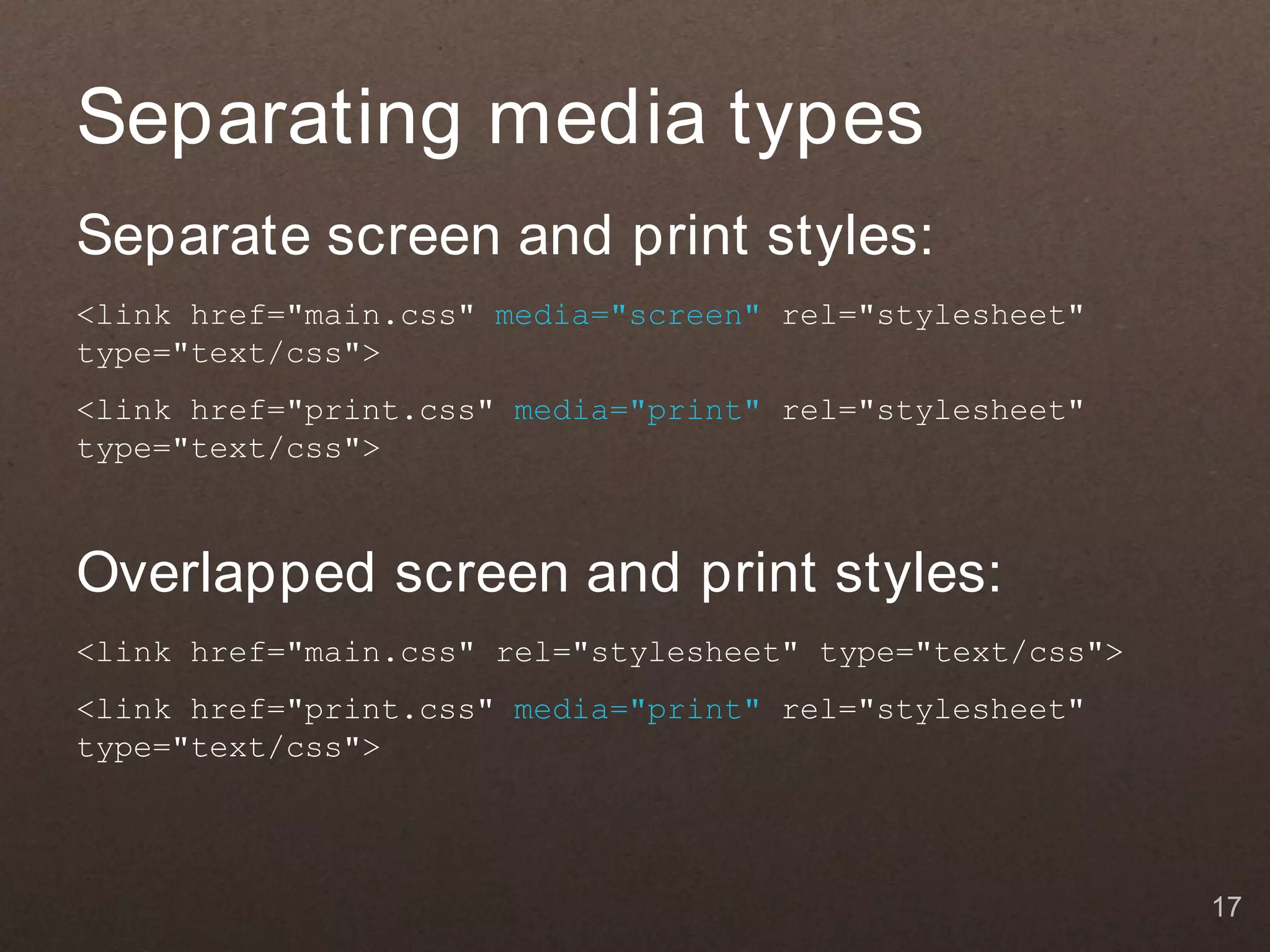 Separating media types
Separate screen and print styles:
<link href="main.css" media="screen" rel="stylesheet"
type="text/css">
<link href="print.css" media="print" rel="stylesheet"
type="text/css">



Overlapped screen and print styles:
<link href="main.css" rel="stylesheet" type="text/css">
<link href="print.css" media="print" rel="stylesheet"
type="text/css">




                                                          17
 