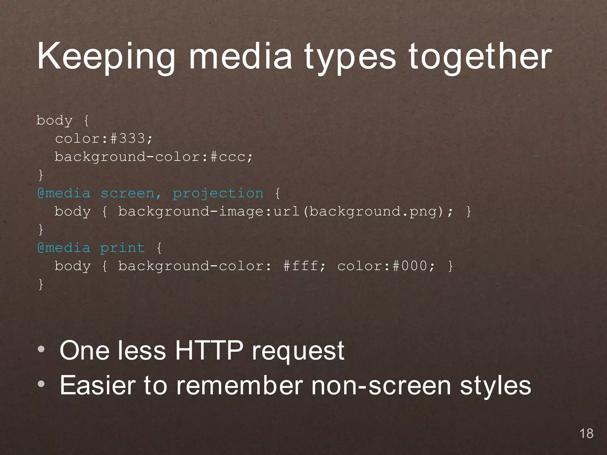 Keeping media types together
body {
  color:#333;
  background-color:#ccc;
}
@media screen, projection {
  body { background-image:url(background.png); }
}
@media print {
  body { background-color: #fff; color:#000; }
}



• One less HTTP request
• Easier to remember non-screen styles
                                                   18
 