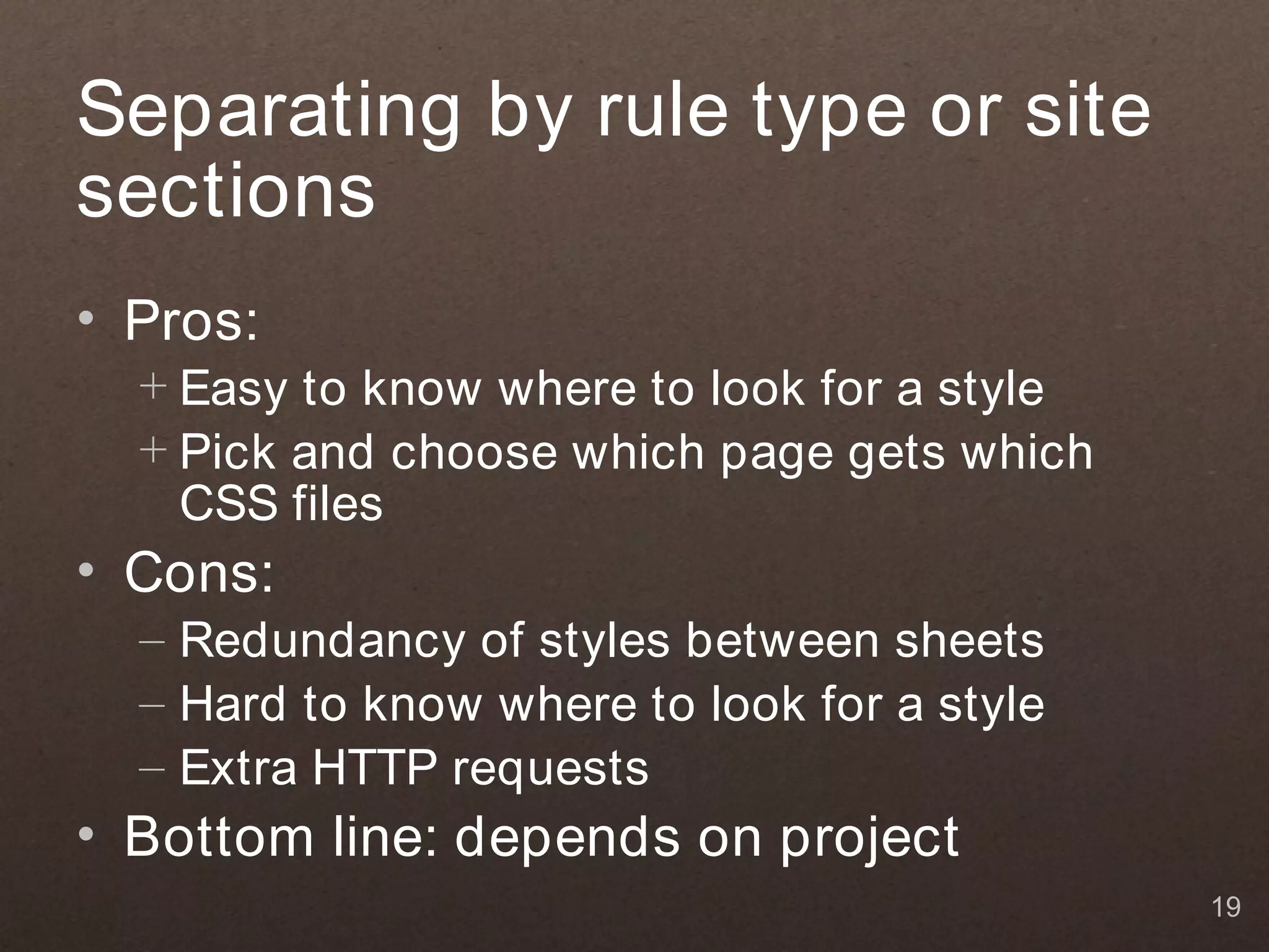 Separating by rule type or site
sections
• Pros:
  + Easy to know where to look for a style
  + Pick and choose which page gets which
    CSS files
• Cons:
  – Redundancy of styles between sheets
  – Hard to know where to look for a style
  – Extra HTTP requests
• Bottom line: depends on project
                                             19
 