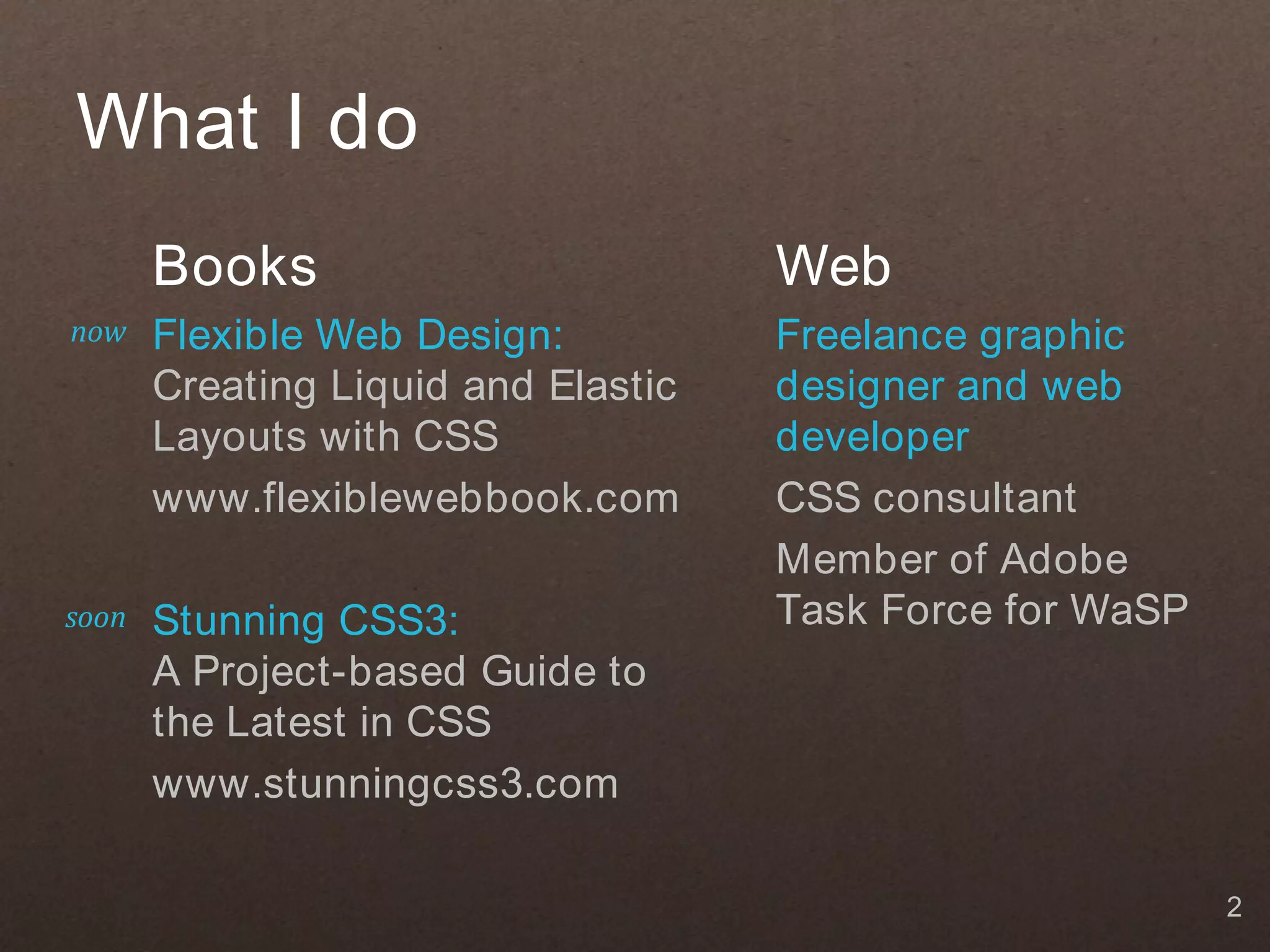 What I do
       Books                         Web
now    Flexible Web Design:          Freelance graphic
       Creating Liquid and Elastic   designer and web
       Layouts with CSS              developer
       www.flexiblewebbook.com       CSS consultant
                                     Member of Adobe
soon   Stunning CSS3:                Task Force for WaSP
       A Project-based Guide to
       the Latest in CSS
       www.stunningcss3.com

                                                           2
 