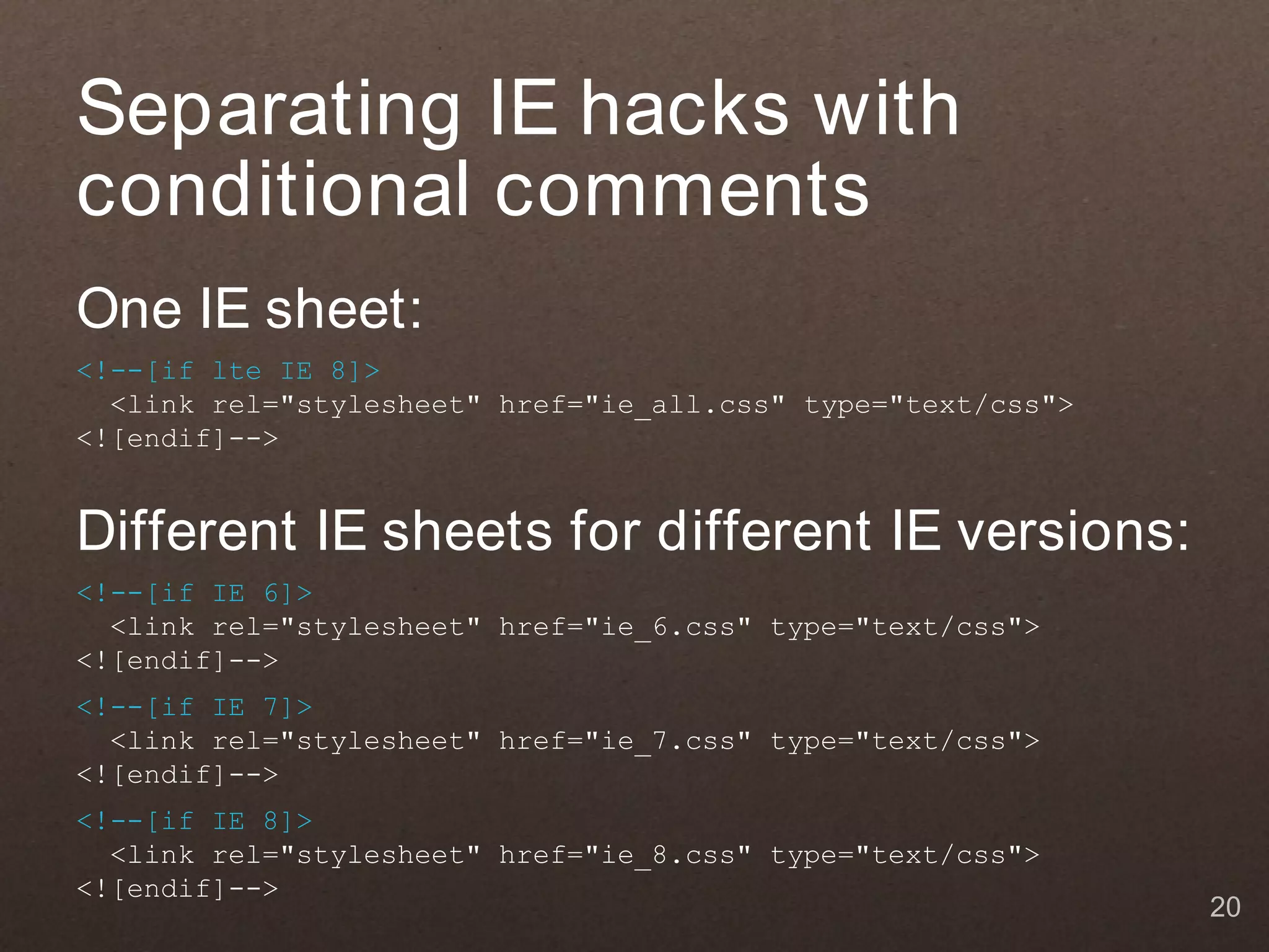 Separating IE hacks with
conditional comments
One IE sheet:
<!--[if lte IE 8]>
  <link rel="stylesheet" href="ie_all.css" type="text/css">
<![endif]-->


Different IE sheets for different IE versions:
<!--[if IE 6]>
  <link rel="stylesheet" href="ie_6.css" type="text/css">
<![endif]-->
<!--[if IE 7]>
  <link rel="stylesheet" href="ie_7.css" type="text/css">
<![endif]-->
<!--[if IE 8]>
  <link rel="stylesheet" href="ie_8.css" type="text/css">
<![endif]-->
                                                              20
 