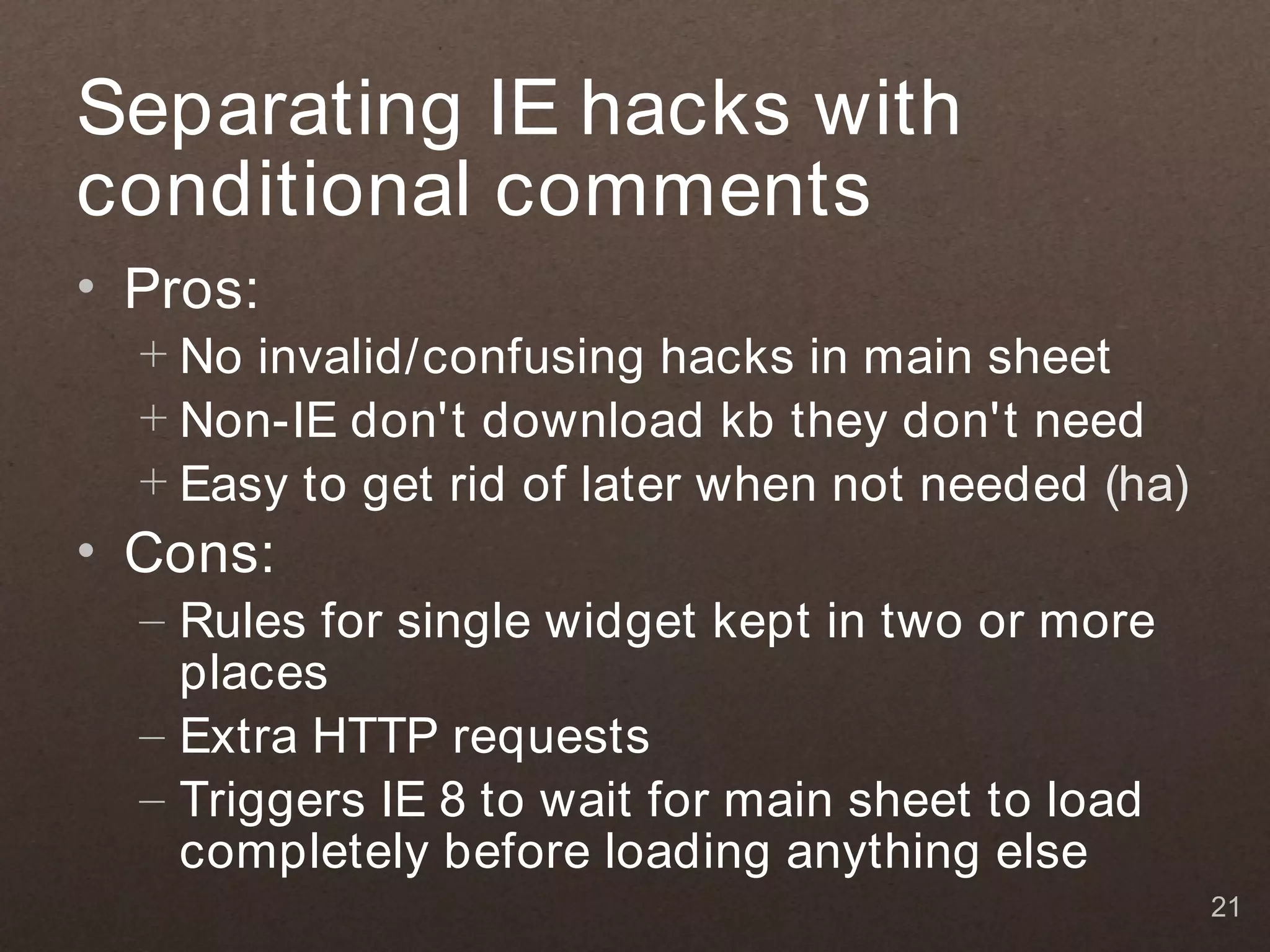 Separating IE hacks with
conditional comments
• Pros:
  + No invalid/confusing hacks in main sheet
  + Non-IE don't download kb they don't need
  + Easy to get rid of later when not needed (ha)
• Cons:
  – Rules for single widget kept in two or more
    places
  – Extra HTTP requests
  – Triggers IE 8 to wait for main sheet to load
    completely before loading anything else
                                                    21
 