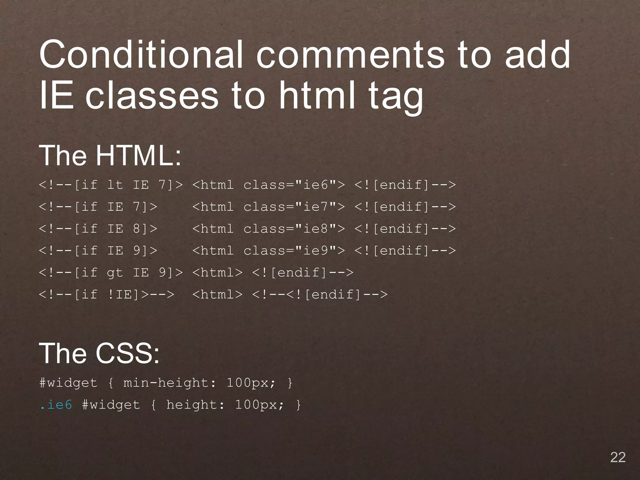 Conditional comments to add
IE classes to html tag
The HTML:
<!--[if lt IE 7]> <html class="ie6"> <![endif]-->
<!--[if IE 7]>     <html class="ie7"> <![endif]-->
<!--[if IE 8]>     <html class="ie8"> <![endif]-->
<!--[if IE 9]>     <html class="ie9"> <![endif]-->
<!--[if gt IE 9]> <html> <![endif]-->
<!--[if !IE]>-->   <html> <!--<![endif]-->



The CSS:
#widget { min-height: 100px; }
.ie6 #widget { height: 100px; }


                                                     22
 