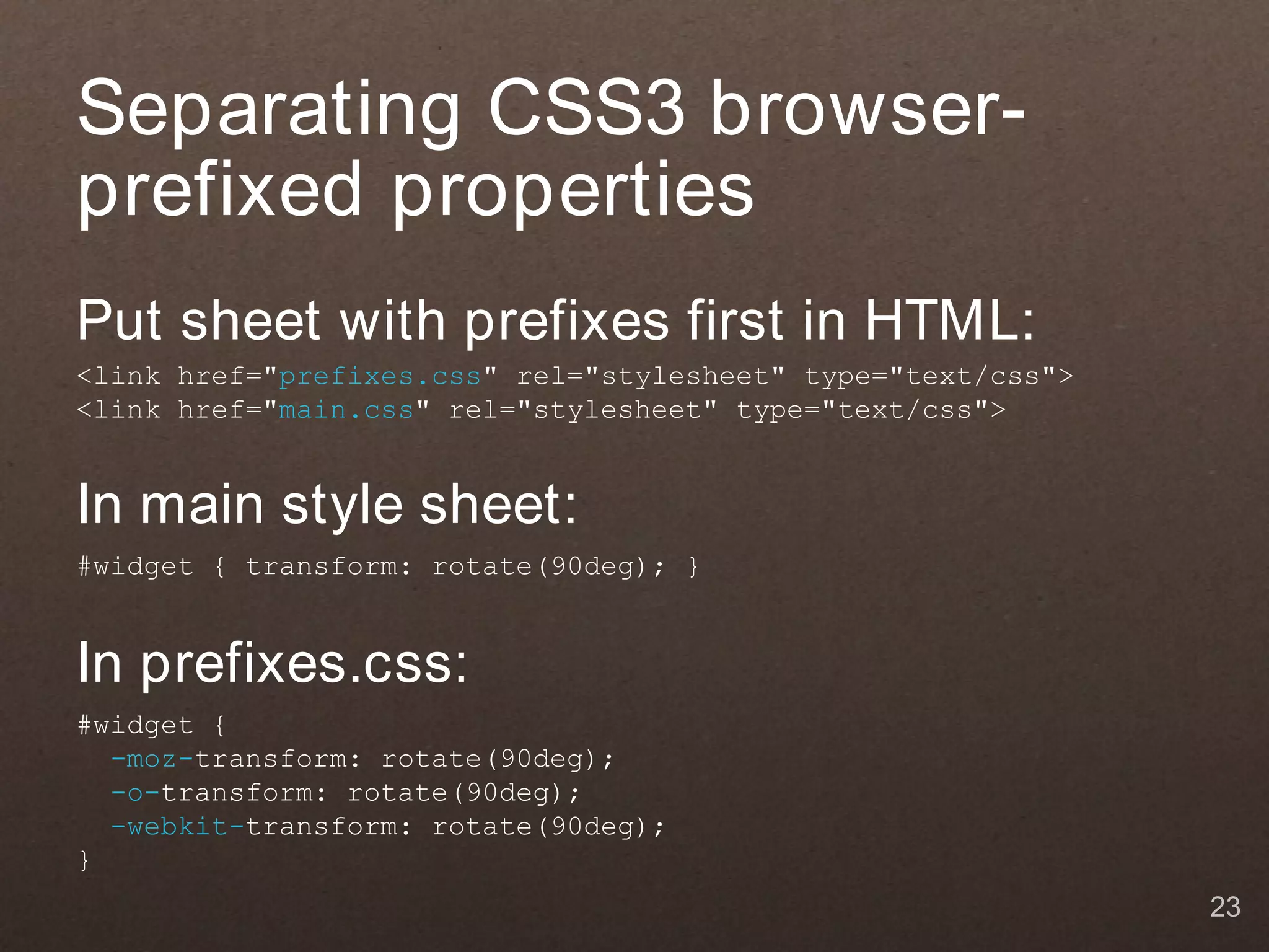 Separating CSS3 browser-
prefixed properties
Put sheet with prefixes first in HTML:
<link href="prefixes.css" rel="stylesheet" type="text/css">
<link href="main.css" rel="stylesheet" type="text/css">


In main style sheet:
#widget { transform: rotate(90deg); }


In prefixes.css:
#widget {
  -moz-transform: rotate(90deg);
  -o-transform: rotate(90deg);
  -webkit-transform: rotate(90deg);
}
                                                              23
 