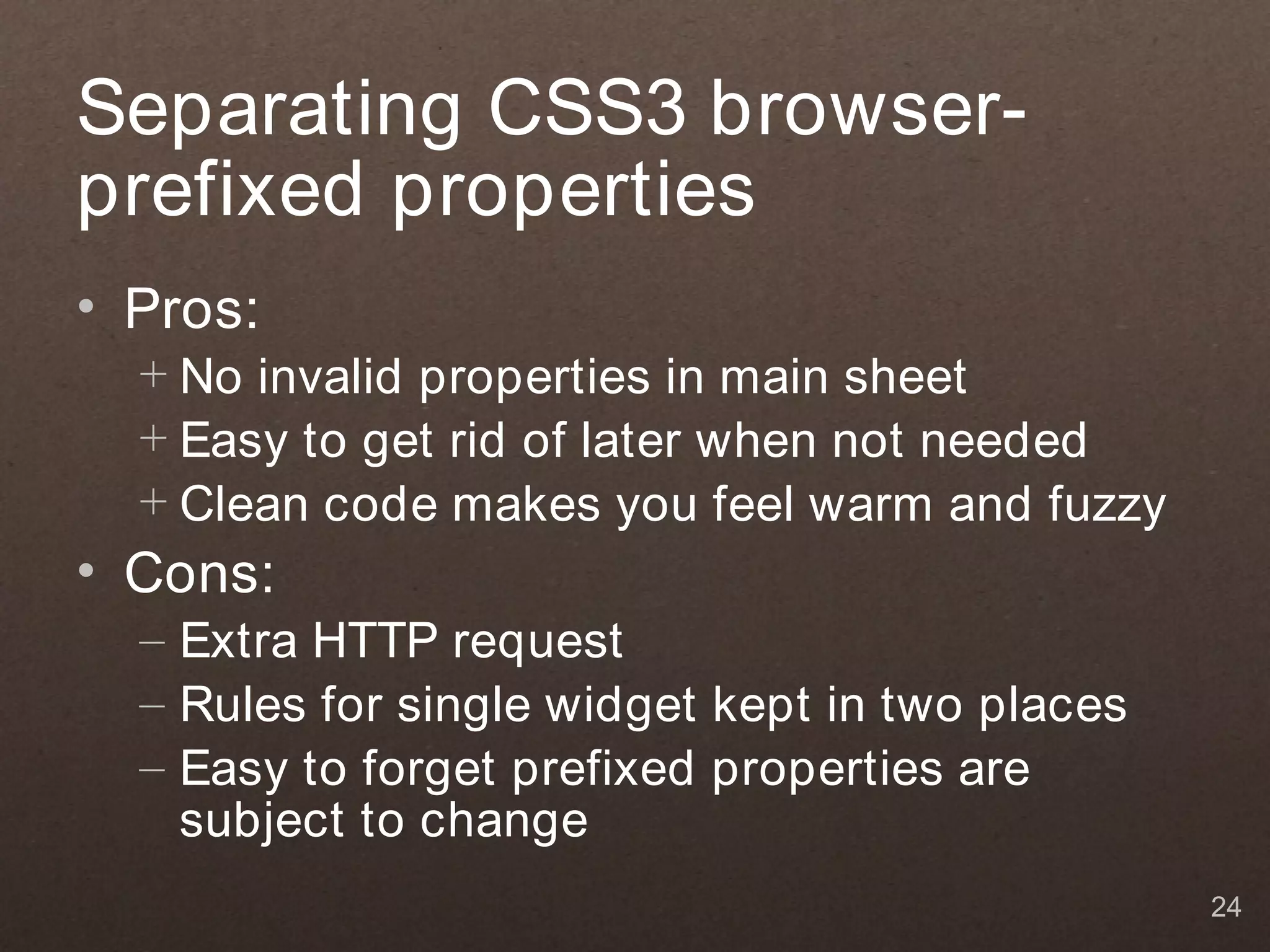 Separating CSS3 browser-
prefixed properties
• Pros:
  + No invalid properties in main sheet
  + Easy to get rid of later when not needed
  + Clean code makes you feel warm and fuzzy
• Cons:
  – Extra HTTP request
  – Rules for single widget kept in two places
  – Easy to forget prefixed properties are
    subject to change
                                                 24
 