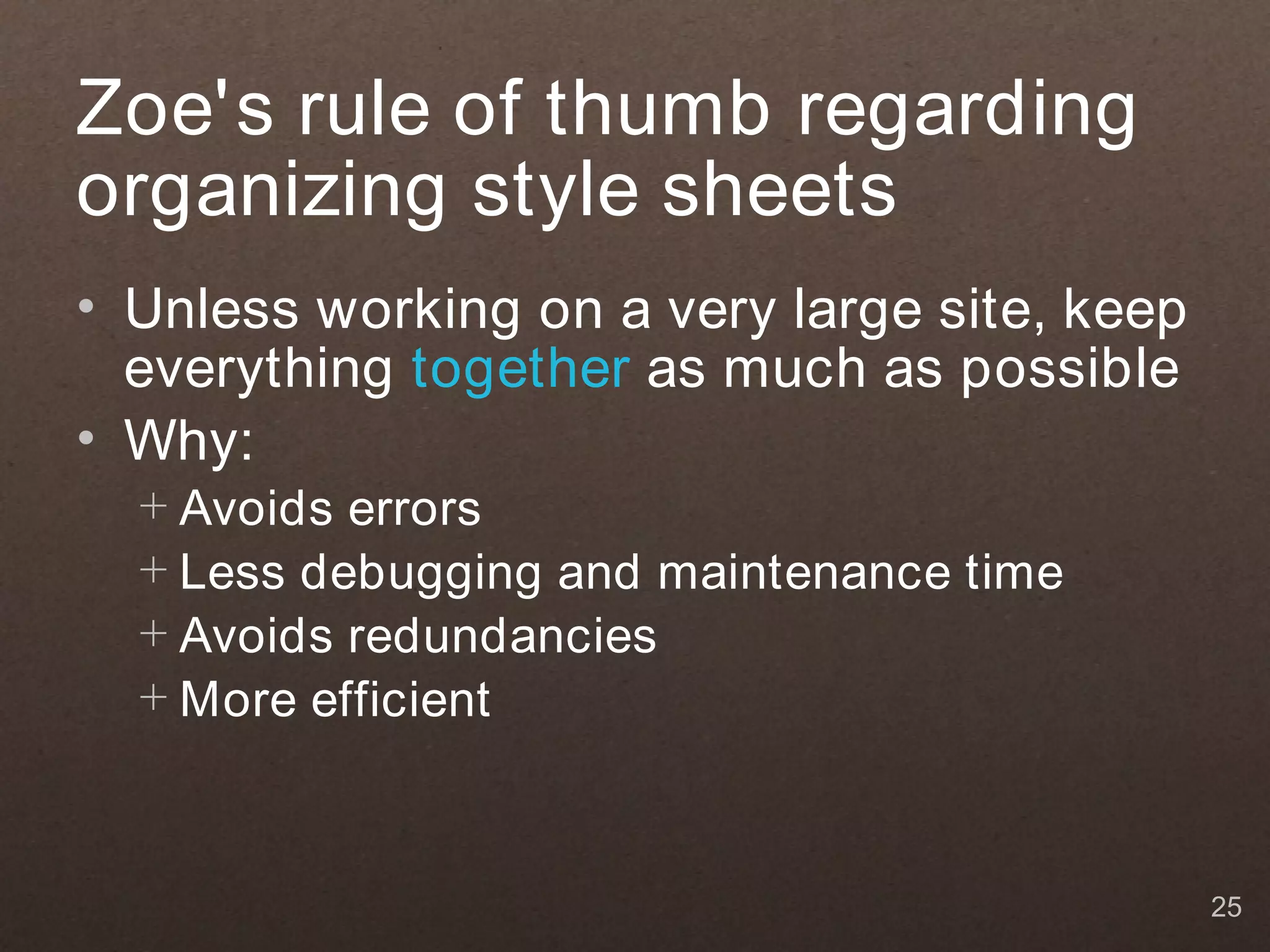 Zoe's rule of thumb regarding
organizing style sheets
• Unless working on a very large site, keep
  everything together as much as possible
• Why:
  + Avoids errors
  + Less debugging and maintenance time
  + Avoids redundancies
  + More efficient



                                              25
 