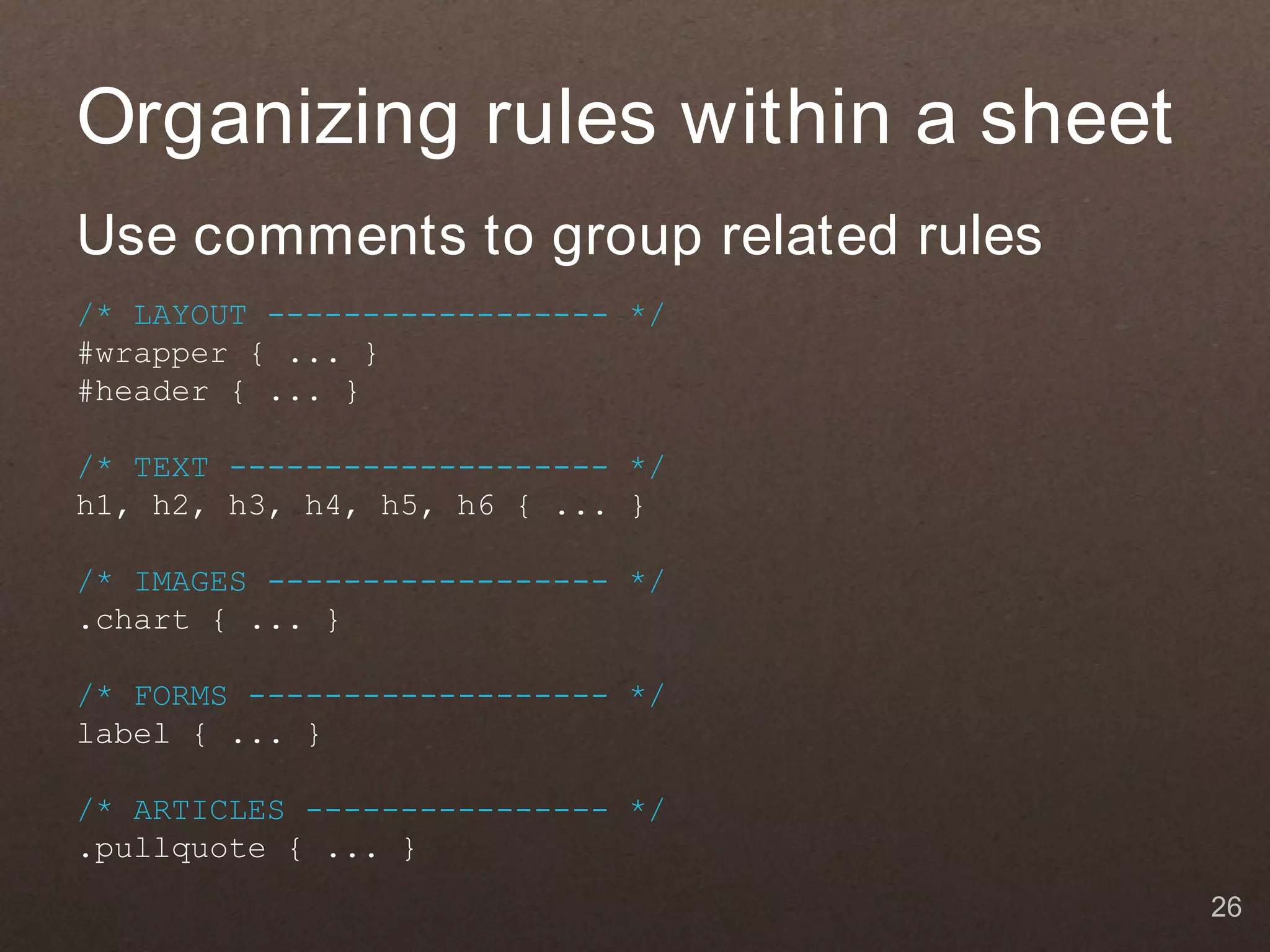 Organizing rules within a sheet
Use comments to group related rules
/* LAYOUT ------------------ */
#wrapper { ... }
#header { ... }

/* TEXT -------------------- */
h1, h2, h3, h4, h5, h6 { ... }

/* IMAGES ------------------ */
.chart { ... }

/* FORMS ------------------- */
label { ... }

/* ARTICLES ---------------- */
.pullquote { ... }
                                      26
 