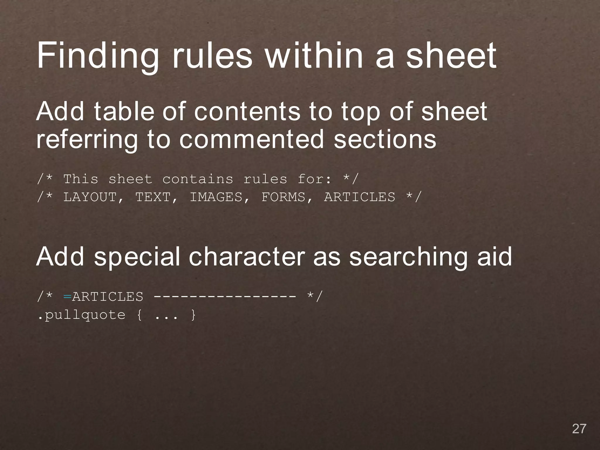 Finding rules within a sheet
Add table of contents to top of sheet
referring to commented sections
/* This sheet contains rules for: */
/* LAYOUT, TEXT, IMAGES, FORMS, ARTICLES */



Add special character as searching aid
/* =ARTICLES ---------------- */
.pullquote { ... }




                                              27
 
