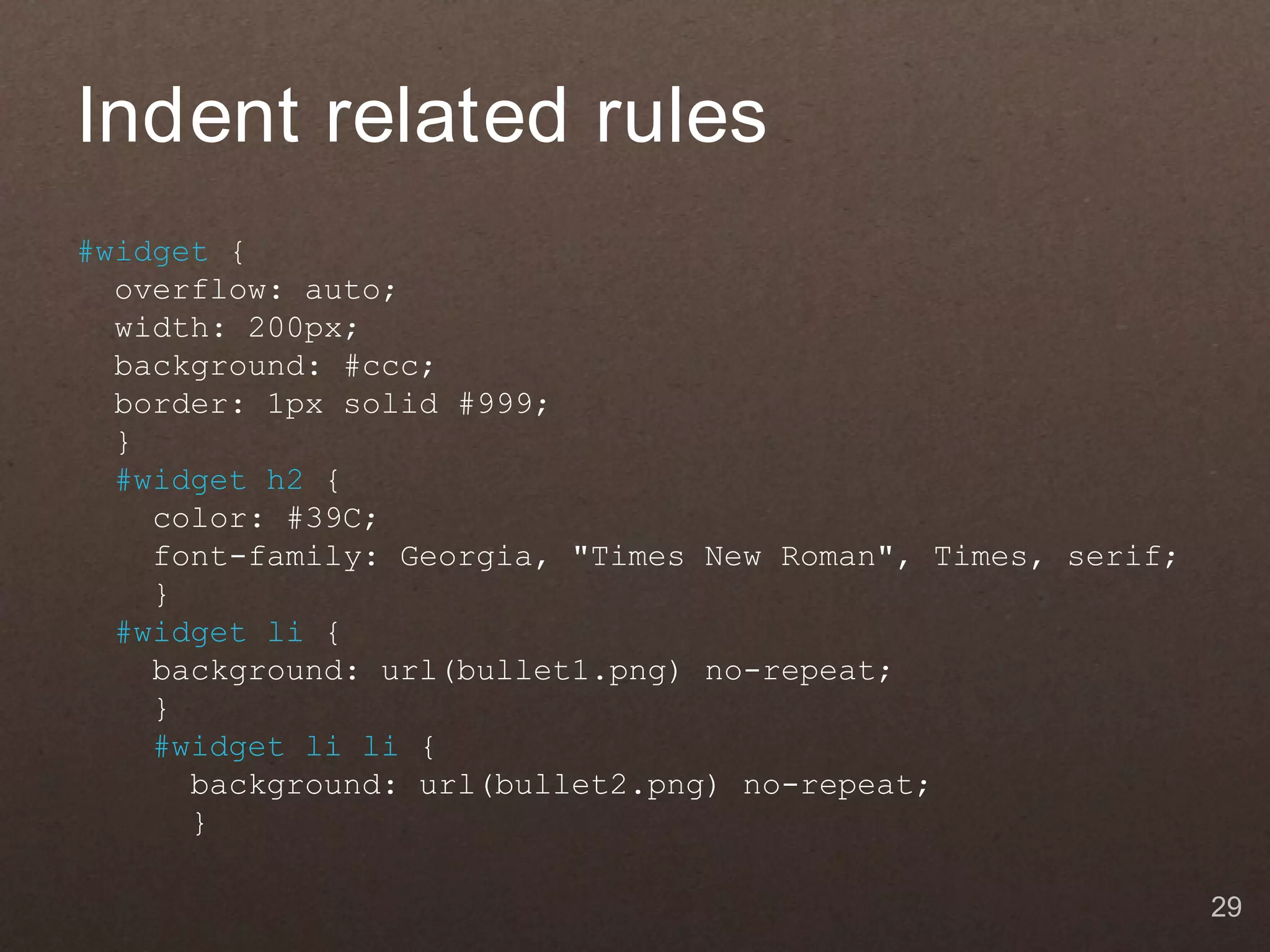 Indent related rules
#widget {
  overflow: auto;
  width: 200px;
  background: #ccc;
  border: 1px solid #999;
  }
  #widget h2 {
    color: #39C;
    font-family: Georgia, "Times New Roman", Times, serif;
    }
  #widget li {
    background: url(bullet1.png) no-repeat;
    }
    #widget li li {
      background: url(bullet2.png) no-repeat;
      }

                                                             29
 