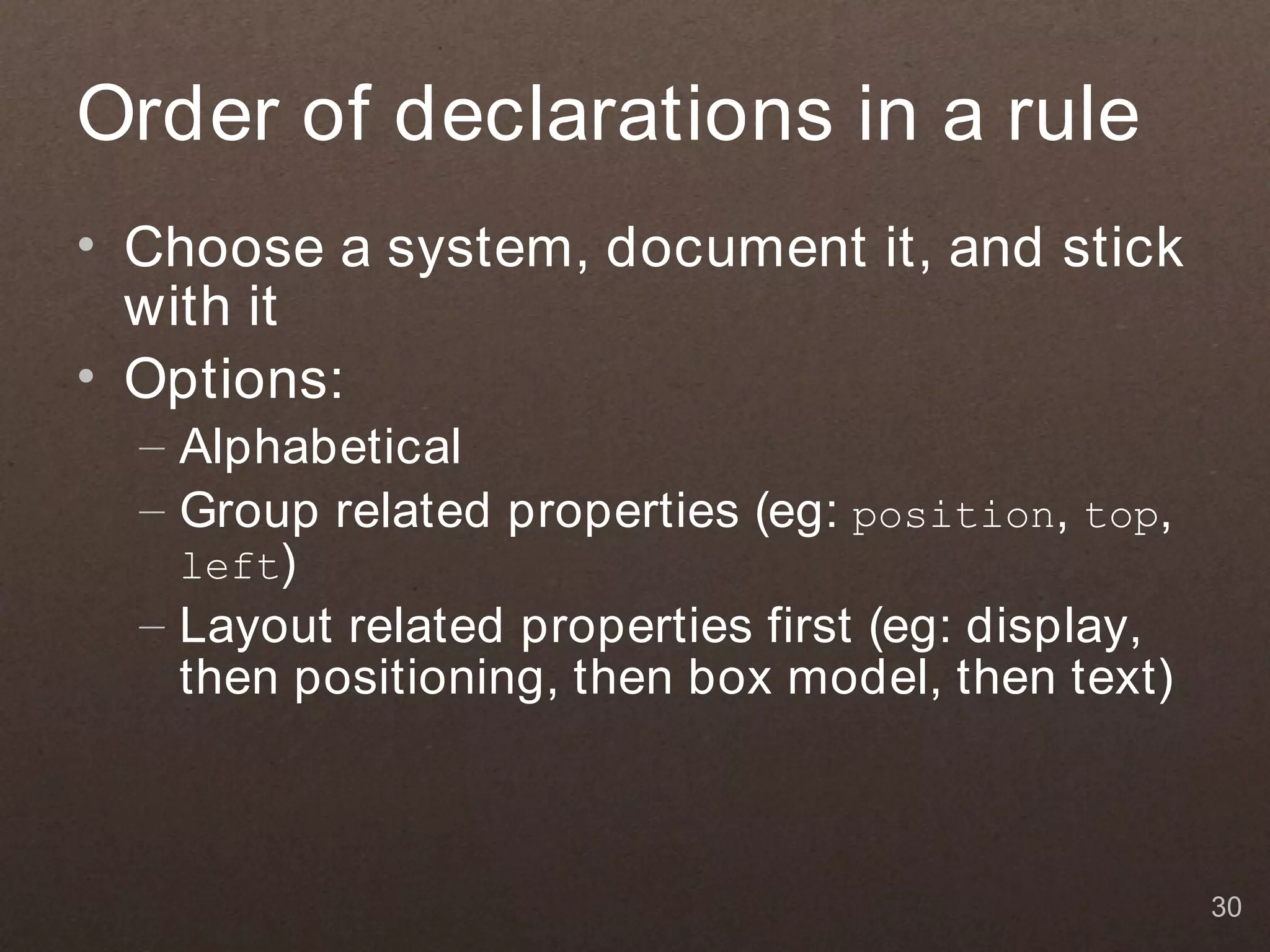 Order of declarations in a rule
• Choose a system, document it, and stick
  with it
• Options:
  – Alphabetical
  – Group related properties (eg: position, top,
    left)
  – Layout related properties first (eg: display,
    then positioning, then box model, then text)



                                                    30
 
