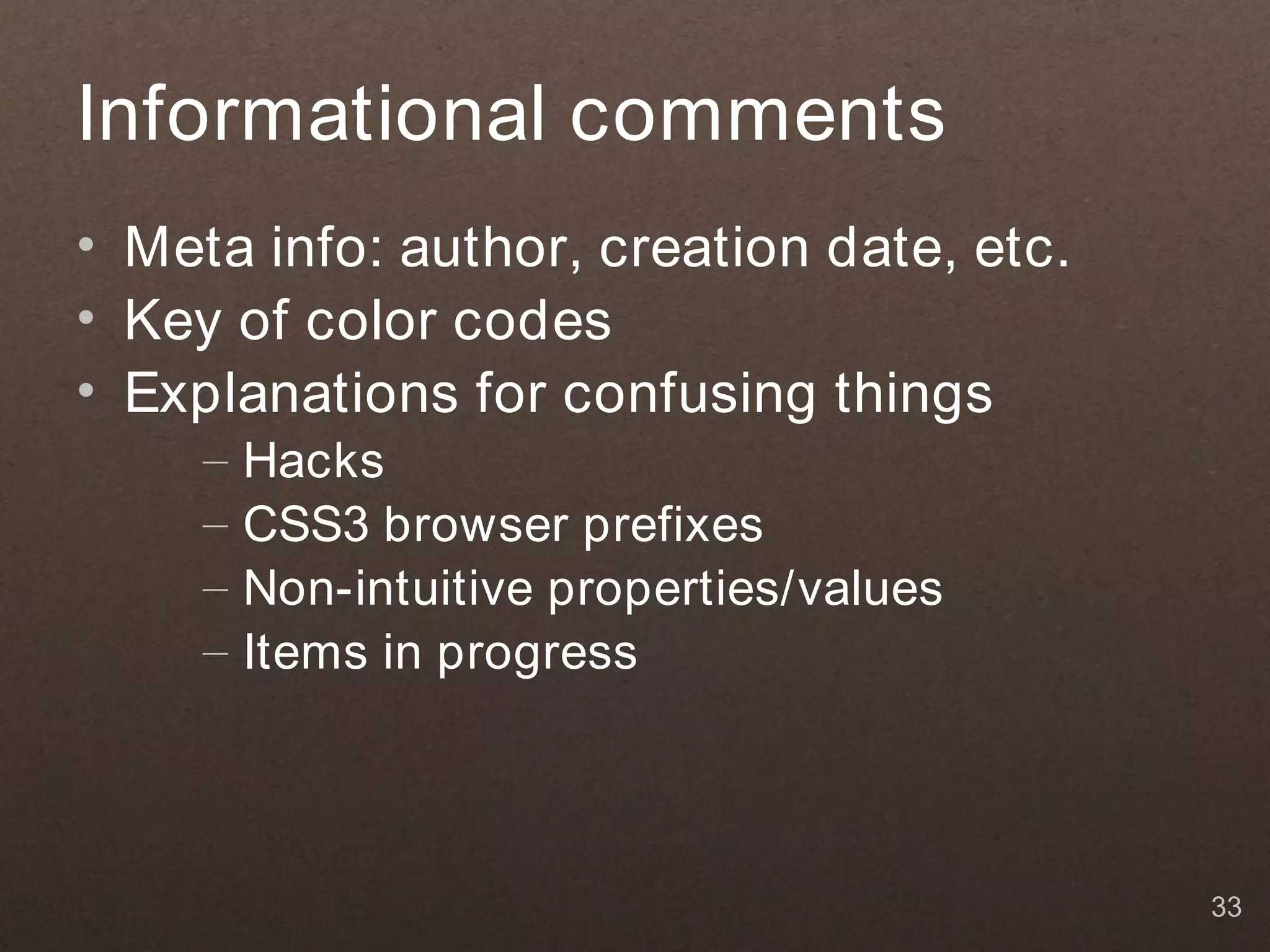 Informational comments
• Meta info: author, creation date, etc.
• Key of color codes
• Explanations for confusing things
     –   Hacks
     –   CSS3 browser prefixes
     –   Non-intuitive properties/values
     –   Items in progress




                                           33
 