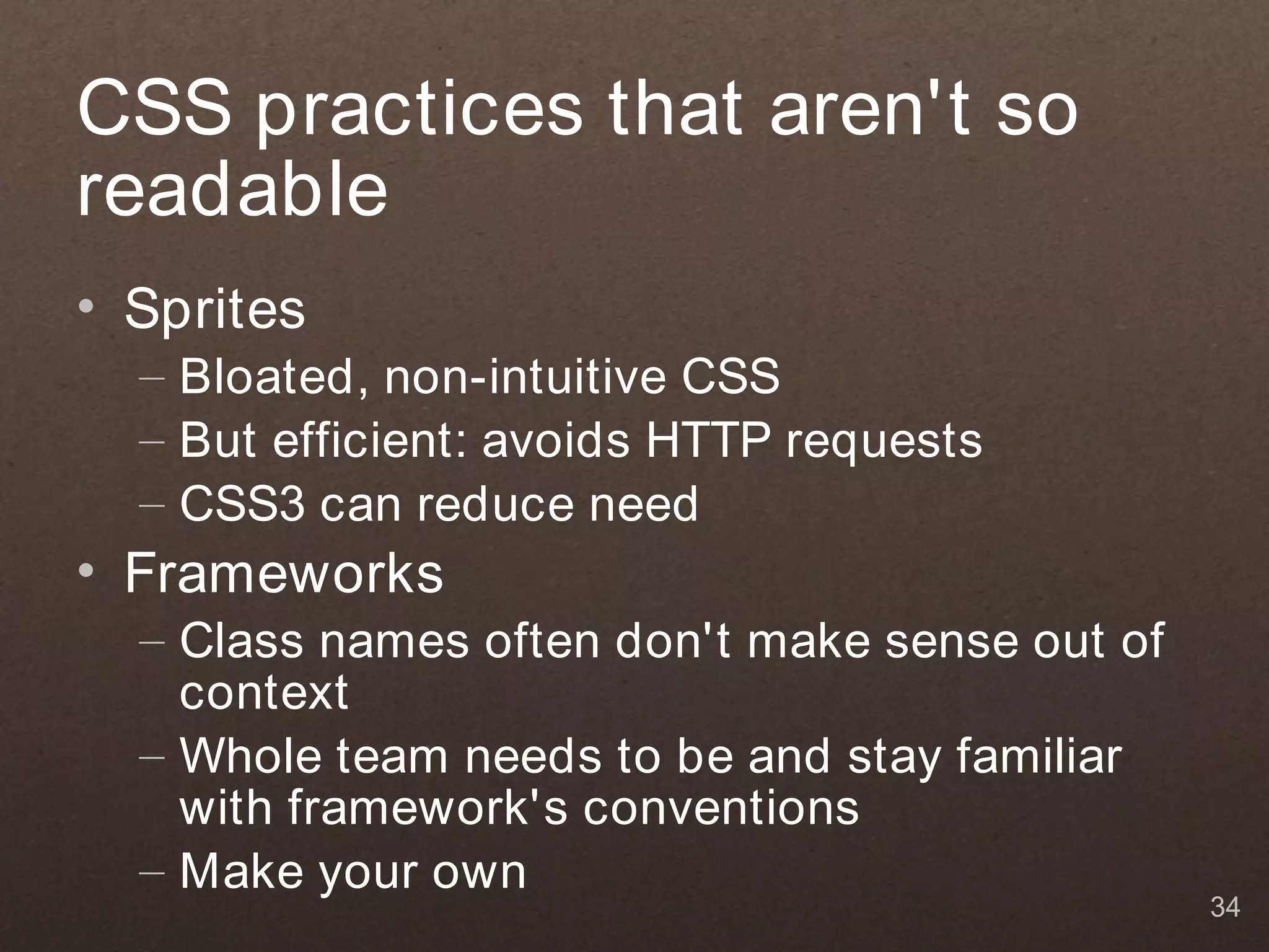 CSS practices that aren't so
readable
• Sprites
  – Bloated, non-intuitive CSS
  – But efficient: avoids HTTP requests
  – CSS3 can reduce need
• Frameworks
  – Class names often don't make sense out of
    context
  – Whole team needs to be and stay familiar
    with framework's conventions
  – Make your own
                                                34
 
