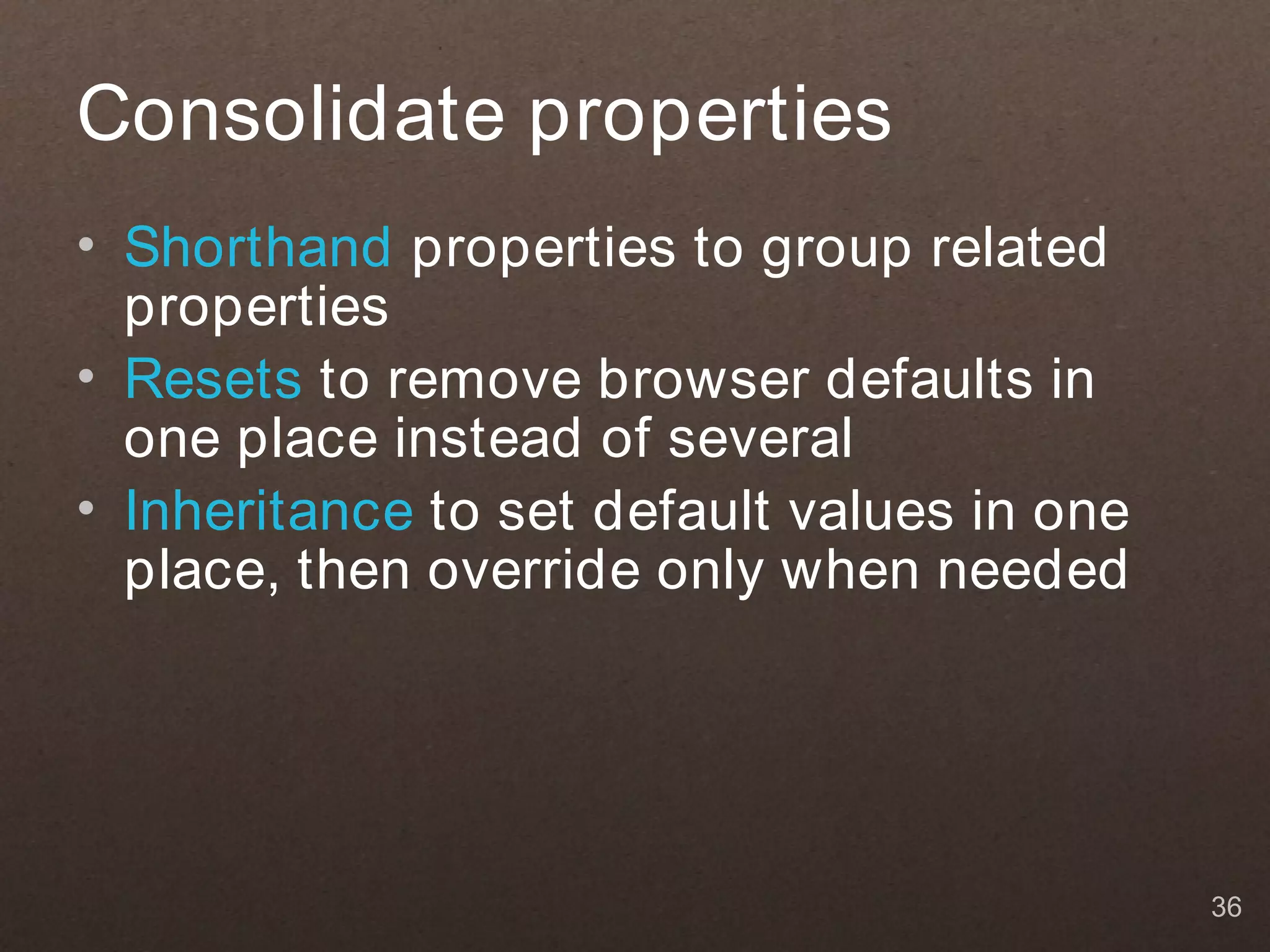 Consolidate properties
• Shorthand properties to group related
  properties
• Resets to remove browser defaults in
  one place instead of several
• Inheritance to set default values in one
  place, then override only when needed




                                             36
 