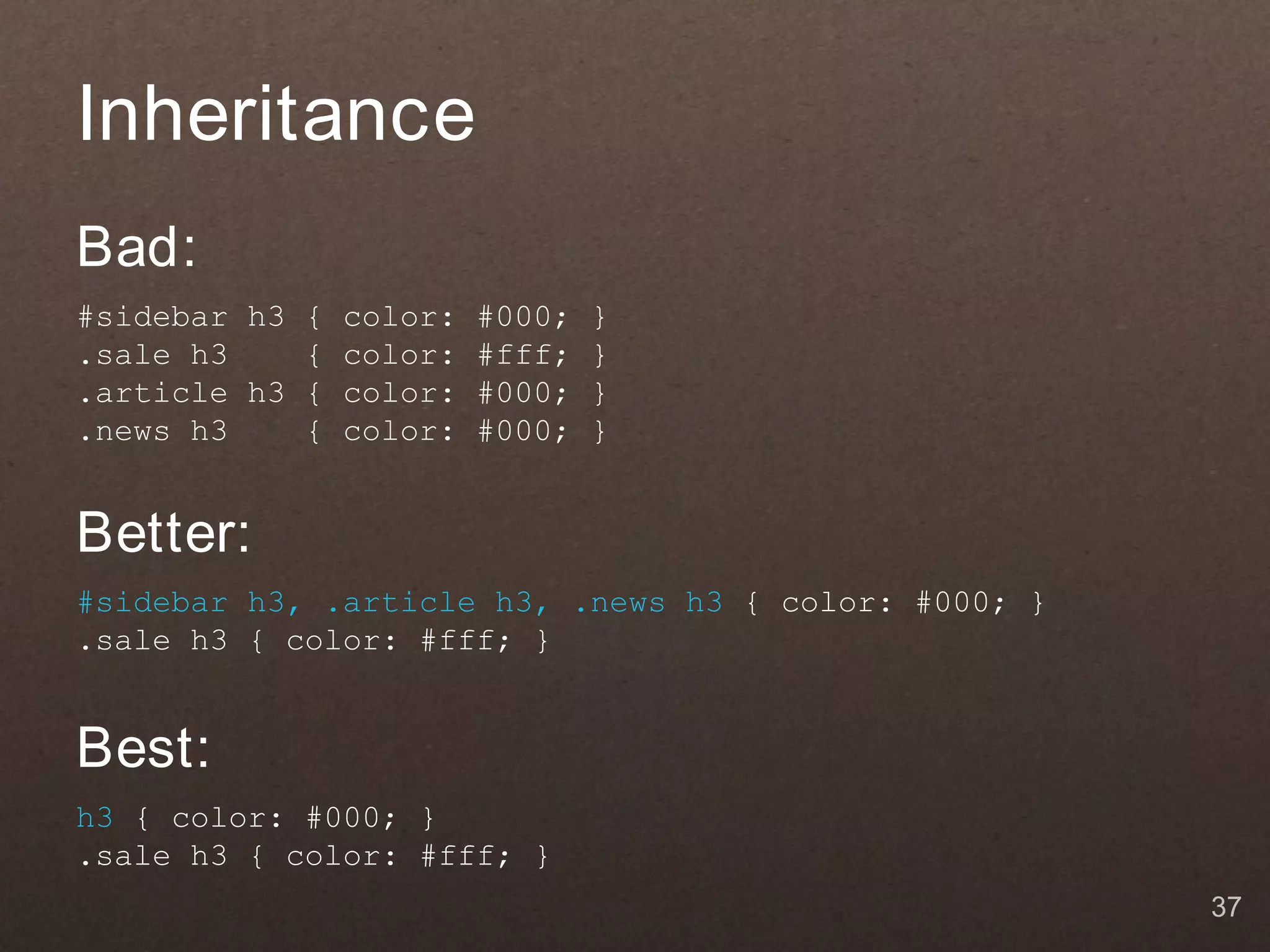 Inheritance
Bad:
#sidebar h3 { color: #000;   }
.sale h3    { color: #fff;   }
.article h3 { color: #000;   }
.news h3    { color: #000;   }


Better:
#sidebar h3, .article h3, .news h3 { color: #000; }
.sale h3 { color: #fff; }


Best:
h3 { color: #000; }
.sale h3 { color: #fff; }
                                                      37
 