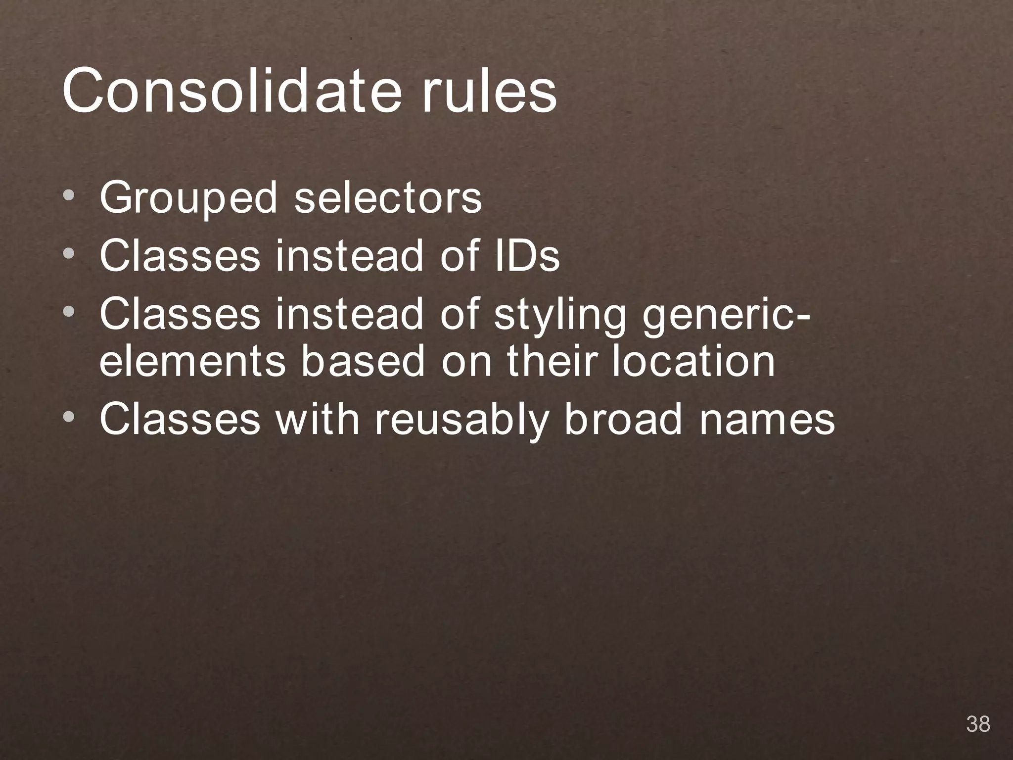 Consolidate rules
• Grouped selectors
• Classes instead of IDs
• Classes instead of styling generic-
  elements based on their location
• Classes with reusably broad names




                                        38
 