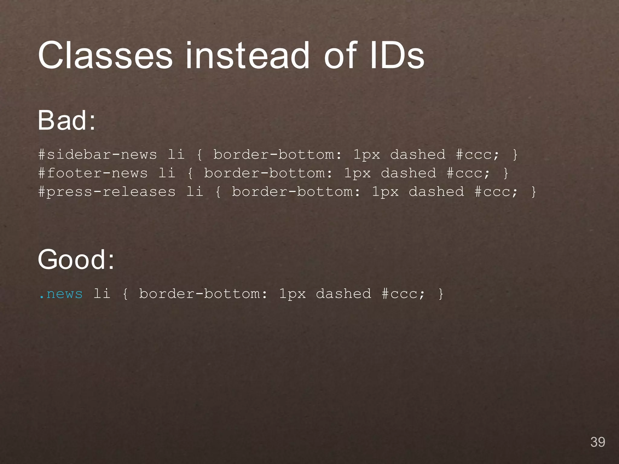 Classes instead of IDs
Bad:
#sidebar-news li { border-bottom: 1px dashed #ccc; }
#footer-news li { border-bottom: 1px dashed #ccc; }
#press-releases li { border-bottom: 1px dashed #ccc; }



Good:
.news li { border-bottom: 1px dashed #ccc; }




                                                         39
 