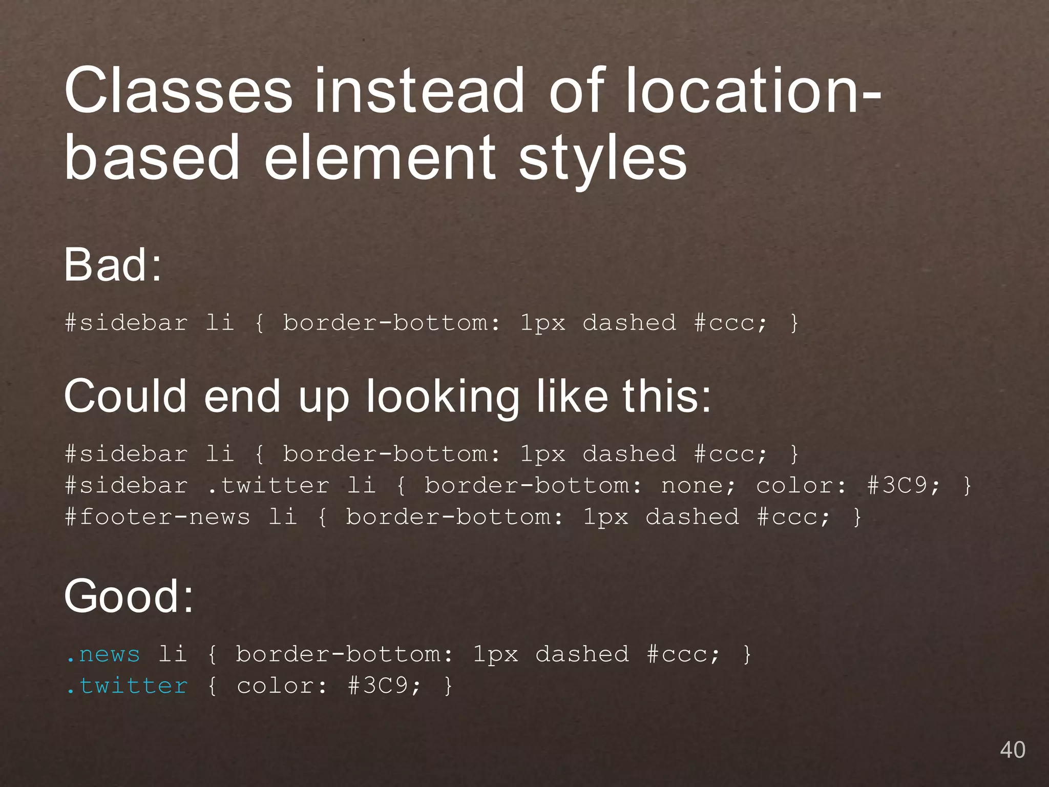 Classes instead of location-
based element styles
Bad:
#sidebar li { border-bottom: 1px dashed #ccc; }


Could end up looking like this:
#sidebar li { border-bottom: 1px dashed #ccc; }
#sidebar .twitter li { border-bottom: none; color: #3C9; }
#footer-news li { border-bottom: 1px dashed #ccc; }


Good:
.news li { border-bottom: 1px dashed #ccc; }
.twitter { color: #3C9; }

                                                             40
 