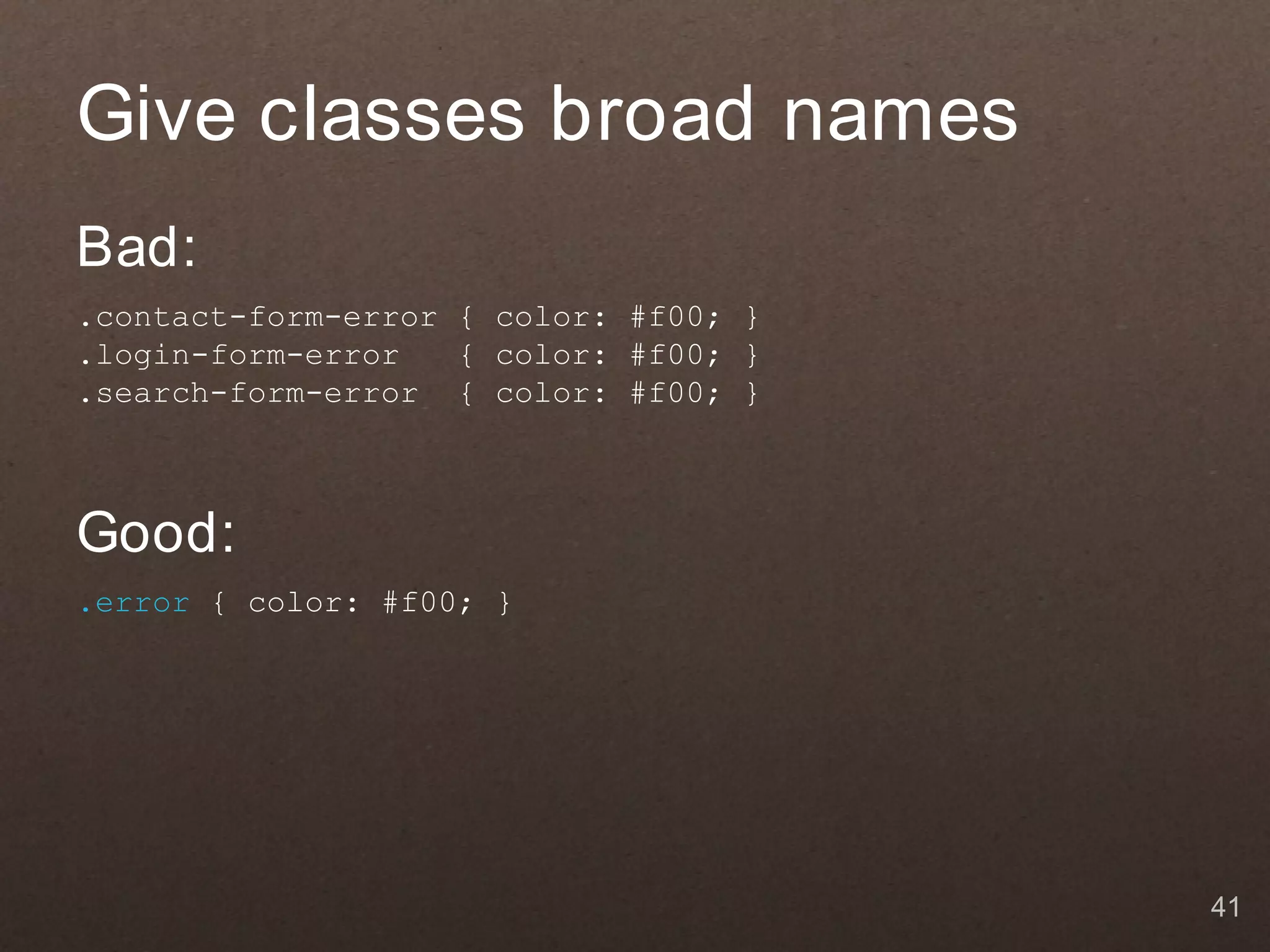 Give classes broad names
Bad:
.contact-form-error { color: #f00; }
.login-form-error   { color: #f00; }
.search-form-error { color: #f00; }



Good:
.error { color: #f00; }




                                       41
 