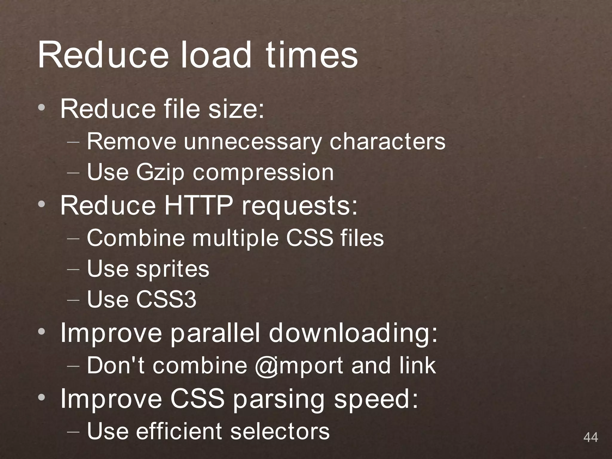 Reduce load times
• Reduce file size:
  – Remove unnecessary characters
  – Use Gzip compression
• Reduce HTTP requests:
  – Combine multiple CSS files
  – Use sprites
  – Use CSS3
• Improve parallel downloading:
  – Don't combine @import and link
• Improve CSS parsing speed:
  – Use efficient selectors          44
 
