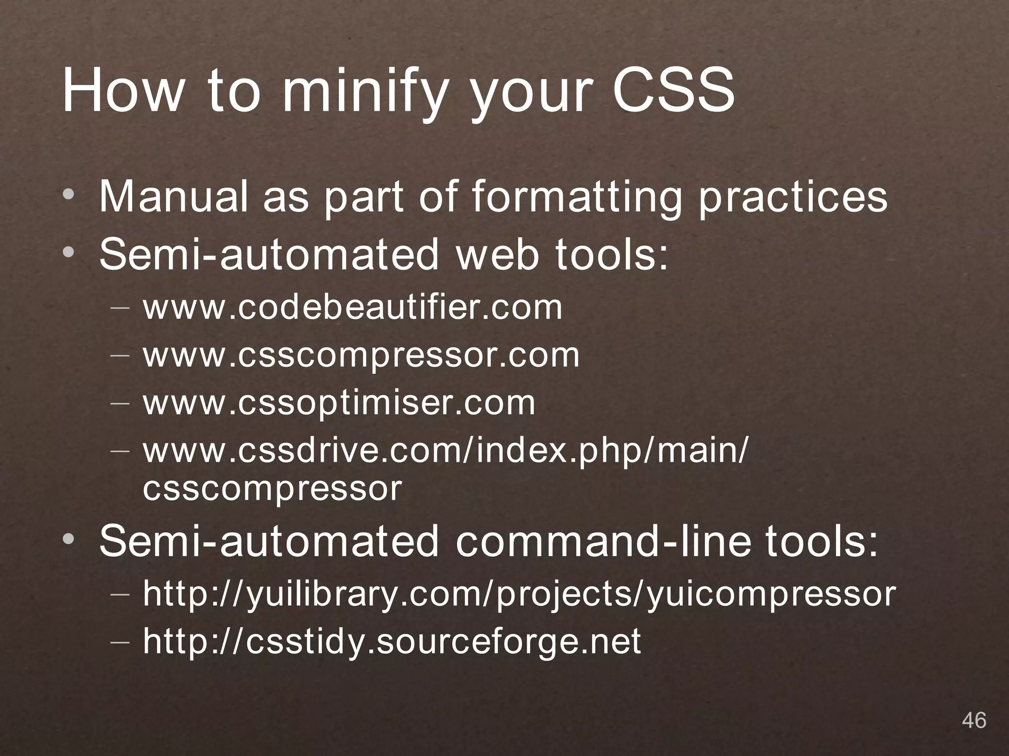 How to minify your CSS
• Manual as part of formatting practices
• Semi-automated web tools:
  –   www.codebeautifier.com
  –   www.csscompressor.com
  –   www.cssoptimiser.com
  –   www.cssdrive.com/index.php/main/
      csscompressor
• Semi-automated command-line tools:
  – http://yuilibrary.com/projects/yuicompressor
  – http://csstidy.sourceforge.net

                                                   46
 