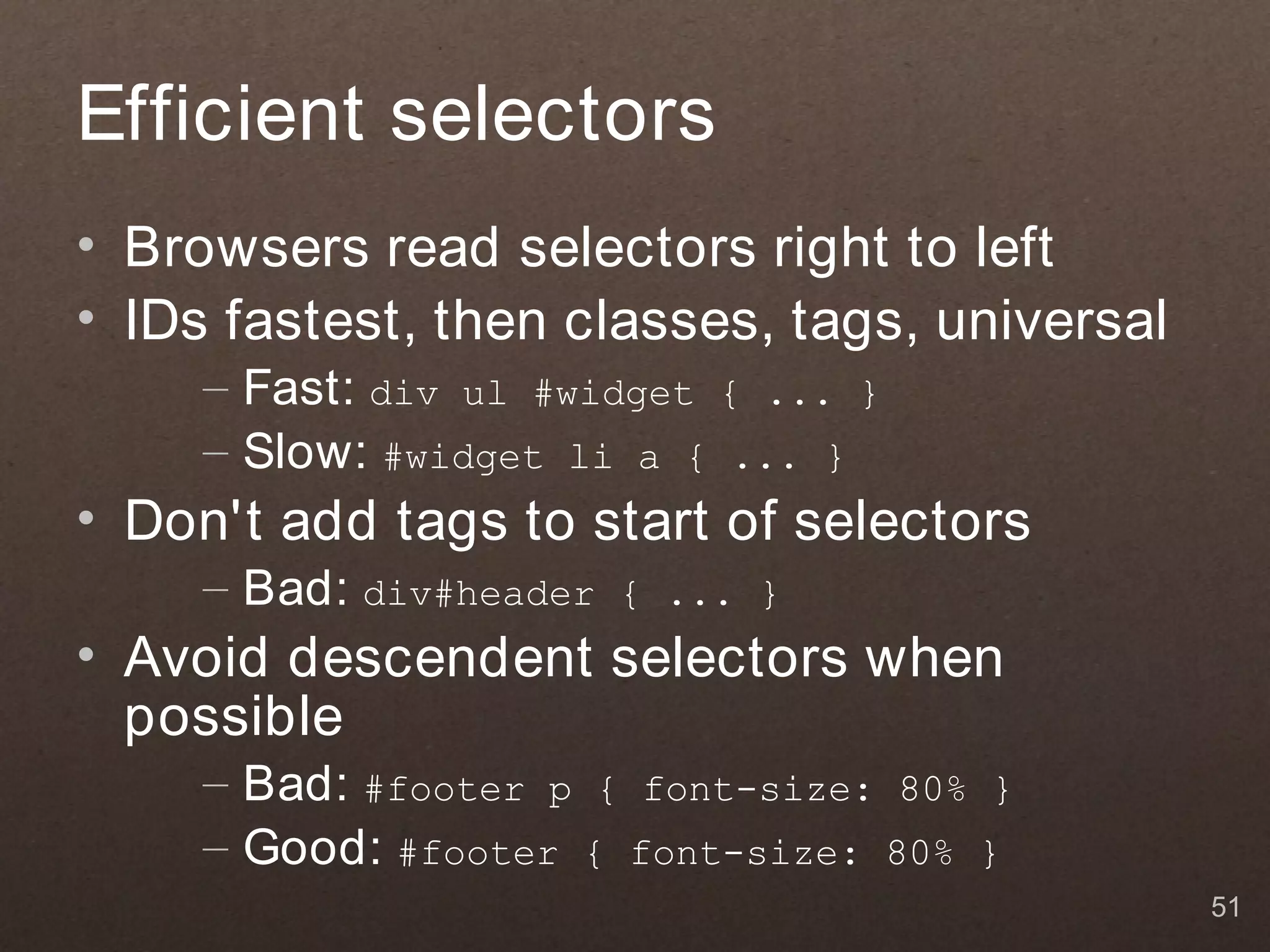 Efficient selectors
• Browsers read selectors right to left
• IDs fastest, then classes, tags, universal
     – Fast: div ul #widget { ... }
     – Slow: #widget li a { ... }
• Don't add tags to start of selectors
     – Bad: div#header   { ... }
• Avoid descendent selectors when
  possible
     – Bad: #footer p { font-size: 80% }
     – Good: #footer { font-size: 80% }
                                               51
 