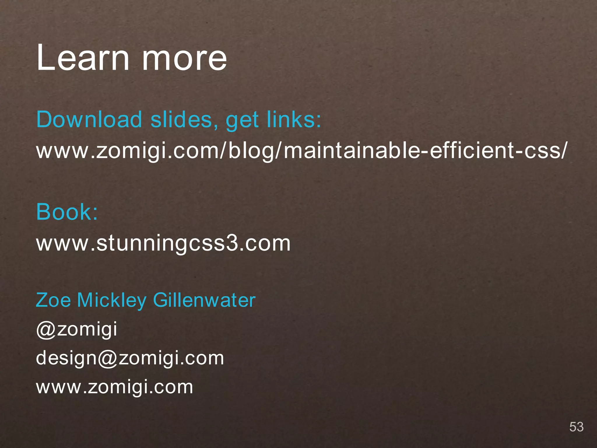 Learn more
Download slides, get links:
www.zomigi.com/blog/maintainable-efficient-css/

Book:
www.stunningcss3.com

Zoe Mickley Gillenwater
@ zomigi
design@ zomigi.com
www.zomigi.com
                                                  53
 