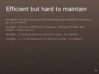 Efficient but hard to maintain
#widget{overflow:auto;width:200px;background:#ccc;border:1
px solid #999}
#widget h2{color:#39C;font-family: Georgia,"Times New
Roman",Times,serif}
#widget li{background:url(bullet1.png) no-repeat}
#widget li li{background:url(bullet2.png) no-repeat}




                                                             10
 