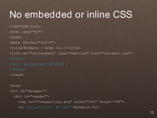 No embedded or inline CSS
<!DOCTYPE html>
<html lang="en">
<head>
<meta charset="utf-8">
<title>Widgets – Acme Inc.</title>
<link rel="stylesheet" type="text/css" href="css/main.css">
<style>
body { background: #C0BCDF }
</style>
</head>


<body>
<div id="wrapper">
  <div id="header">
    <img src="images/logo.png" width="200" height="80">
    <h1 style="color: #211587">Widgets</h1>
                                                              15
 