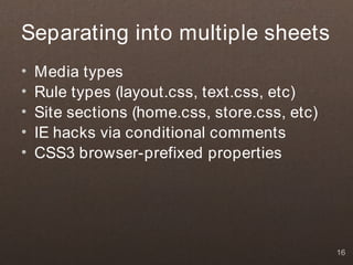 Separating into multiple sheets
•   Media types
•   Rule types (layout.css, text.css, etc)
•   Site sections (home.css, store.css, etc)
•   IE hacks via conditional comments
•   CSS3 browser-prefixed properties




                                               16
 