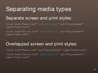 Separating media types
Separate screen and print styles:
<link href="main.css" media="screen" rel="stylesheet"
type="text/css">
<link href="print.css" media="print" rel="stylesheet"
type="text/css">



Overlapped screen and print styles:
<link href="main.css" rel="stylesheet" type="text/css">
<link href="print.css" media="print" rel="stylesheet"
type="text/css">




                                                          17
 