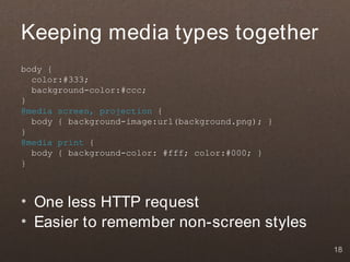 Keeping media types together
body {
  color:#333;
  background-color:#ccc;
}
@media screen, projection {
  body { background-image:url(background.png); }
}
@media print {
  body { background-color: #fff; color:#000; }
}



• One less HTTP request
• Easier to remember non-screen styles
                                                   18
 