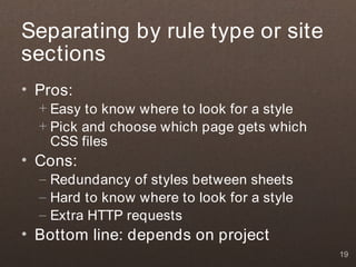 Separating by rule type or site
sections
• Pros:
  + Easy to know where to look for a style
  + Pick and choose which page gets which
    CSS files
• Cons:
  – Redundancy of styles between sheets
  – Hard to know where to look for a style
  – Extra HTTP requests
• Bottom line: depends on project
                                             19
 