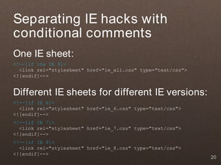 Separating IE hacks with
conditional comments
One IE sheet:
<!--[if lte IE 8]>
  <link rel="stylesheet" href="ie_all.css" type="text/css">
<![endif]-->


Different IE sheets for different IE versions:
<!--[if IE 6]>
  <link rel="stylesheet" href="ie_6.css" type="text/css">
<![endif]-->
<!--[if IE 7]>
  <link rel="stylesheet" href="ie_7.css" type="text/css">
<![endif]-->
<!--[if IE 8]>
  <link rel="stylesheet" href="ie_8.css" type="text/css">
<![endif]-->
                                                              20
 