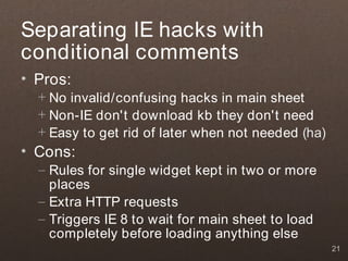 Separating IE hacks with
conditional comments
• Pros:
  + No invalid/confusing hacks in main sheet
  + Non-IE don't download kb they don't need
  + Easy to get rid of later when not needed (ha)
• Cons:
  – Rules for single widget kept in two or more
    places
  – Extra HTTP requests
  – Triggers IE 8 to wait for main sheet to load
    completely before loading anything else
                                                    21
 