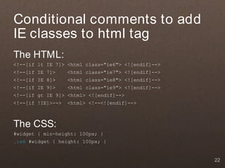 Conditional comments to add
IE classes to html tag
The HTML:
<!--[if lt IE 7]> <html class="ie6"> <![endif]-->
<!--[if IE 7]>     <html class="ie7"> <![endif]-->
<!--[if IE 8]>     <html class="ie8"> <![endif]-->
<!--[if IE 9]>     <html class="ie9"> <![endif]-->
<!--[if gt IE 9]> <html> <![endif]-->
<!--[if !IE]>-->   <html> <!--<![endif]-->



The CSS:
#widget { min-height: 100px; }
.ie6 #widget { height: 100px; }


                                                     22
 