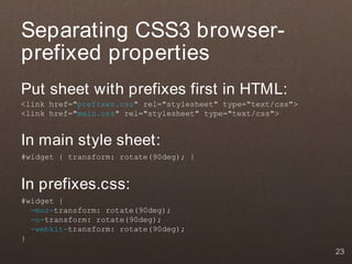 Separating CSS3 browser-
prefixed properties
Put sheet with prefixes first in HTML:
<link href="prefixes.css" rel="stylesheet" type="text/css">
<link href="main.css" rel="stylesheet" type="text/css">


In main style sheet:
#widget { transform: rotate(90deg); }


In prefixes.css:
#widget {
  -moz-transform: rotate(90deg);
  -o-transform: rotate(90deg);
  -webkit-transform: rotate(90deg);
}
                                                              23
 