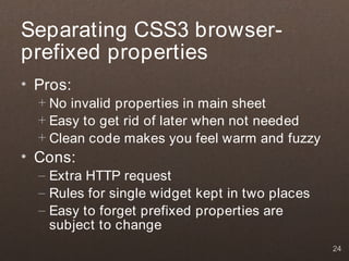 Separating CSS3 browser-
prefixed properties
• Pros:
  + No invalid properties in main sheet
  + Easy to get rid of later when not needed
  + Clean code makes you feel warm and fuzzy
• Cons:
  – Extra HTTP request
  – Rules for single widget kept in two places
  – Easy to forget prefixed properties are
    subject to change
                                                 24
 