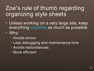 Zoe's rule of thumb regarding
organizing style sheets
• Unless working on a very large site, keep
  everything together as much as possible
• Why:
  + Avoids errors
  + Less debugging and maintenance time
  + Avoids redundancies
  + More efficient



                                              25
 
