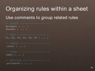 Organizing rules within a sheet
Use comments to group related rules
/* LAYOUT ------------------ */
#wrapper { ... }
#header { ... }

/* TEXT -------------------- */
h1, h2, h3, h4, h5, h6 { ... }

/* IMAGES ------------------ */
.chart { ... }

/* FORMS ------------------- */
label { ... }

/* ARTICLES ---------------- */
.pullquote { ... }
                                      26
 