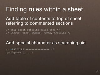 Finding rules within a sheet
Add table of contents to top of sheet
referring to commented sections
/* This sheet contains rules for: */
/* LAYOUT, TEXT, IMAGES, FORMS, ARTICLES */



Add special character as searching aid
/* =ARTICLES ---------------- */
.pullquote { ... }




                                              27
 