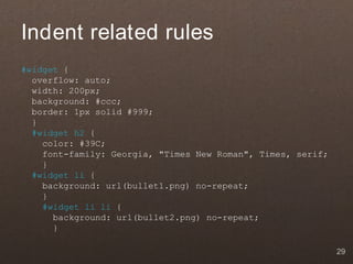 Indent related rules
#widget {
  overflow: auto;
  width: 200px;
  background: #ccc;
  border: 1px solid #999;
  }
  #widget h2 {
    color: #39C;
    font-family: Georgia, "Times New Roman", Times, serif;
    }
  #widget li {
    background: url(bullet1.png) no-repeat;
    }
    #widget li li {
      background: url(bullet2.png) no-repeat;
      }

                                                             29
 