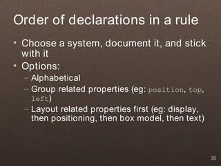 Order of declarations in a rule
• Choose a system, document it, and stick
  with it
• Options:
  – Alphabetical
  – Group related properties (eg: position, top,
    left)
  – Layout related properties first (eg: display,
    then positioning, then box model, then text)



                                                    30
 