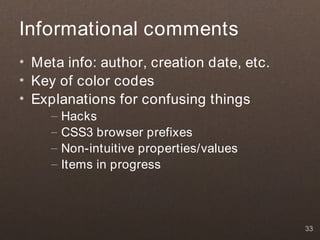 Informational comments
• Meta info: author, creation date, etc.
• Key of color codes
• Explanations for confusing things
     –   Hacks
     –   CSS3 browser prefixes
     –   Non-intuitive properties/values
     –   Items in progress




                                           33
 