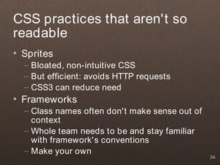 CSS practices that aren't so
readable
• Sprites
  – Bloated, non-intuitive CSS
  – But efficient: avoids HTTP requests
  – CSS3 can reduce need
• Frameworks
  – Class names often don't make sense out of
    context
  – Whole team needs to be and stay familiar
    with framework's conventions
  – Make your own
                                                34
 