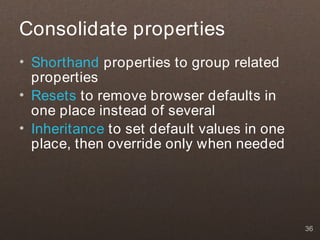 Consolidate properties
• Shorthand properties to group related
  properties
• Resets to remove browser defaults in
  one place instead of several
• Inheritance to set default values in one
  place, then override only when needed




                                             36
 