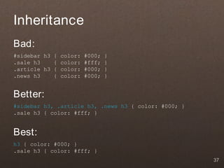 Inheritance
Bad:
#sidebar h3 { color: #000;   }
.sale h3    { color: #fff;   }
.article h3 { color: #000;   }
.news h3    { color: #000;   }


Better:
#sidebar h3, .article h3, .news h3 { color: #000; }
.sale h3 { color: #fff; }


Best:
h3 { color: #000; }
.sale h3 { color: #fff; }
                                                      37
 