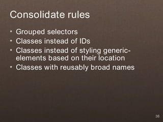 Consolidate rules
• Grouped selectors
• Classes instead of IDs
• Classes instead of styling generic-
  elements based on their location
• Classes with reusably broad names




                                        38
 