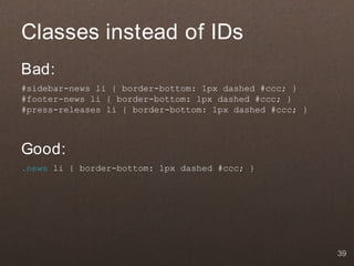 Classes instead of IDs
Bad:
#sidebar-news li { border-bottom: 1px dashed #ccc; }
#footer-news li { border-bottom: 1px dashed #ccc; }
#press-releases li { border-bottom: 1px dashed #ccc; }



Good:
.news li { border-bottom: 1px dashed #ccc; }




                                                         39
 
