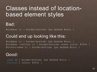 Classes instead of location-
based element styles
Bad:
#sidebar li { border-bottom: 1px dashed #ccc; }


Could end up looking like this:
#sidebar li { border-bottom: 1px dashed #ccc; }
#sidebar .twitter li { border-bottom: none; color: #3C9; }
#footer-news li { border-bottom: 1px dashed #ccc; }


Good:
.news li { border-bottom: 1px dashed #ccc; }
.twitter { color: #3C9; }

                                                             40
 